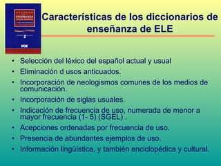 • Selección del léxico del español actual y usual
• Eliminación d usos anticuados.
• Incorporación de neologismos comunes de los medios de
comunicación.
• Incorporación de siglas usuales.
• Indicación de frecuencia de uso, numerada de menor a
mayor frecuencia (1- 5) (SGEL) .
• Acepciones ordenadas por frecuencia de uso.
• Presencia de abundantes ejemplos de uso.
• Información lingüística, y también enciclopédica y cultural.
Características de los diccionarios de
enseñanza de ELE
 