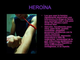 HEROÍNA Los que usan la heroína rápidamente desarrollan una tolerancia a la droga en forma que necesitan más y más para sentir los efectos o para sentirse bien. Adicción. Vocalización poco clara, paso lento, pupilas contraidas, párpados perezosos, problemas con la visión nocturna, adormecimiento, depresión respiratoria o falta de respiración, resequedad de la piel, infecciones epidérmicas. Alto riesgo a VIH, hepatitis y otras enfermedades contagiosas, si se inyecta. 