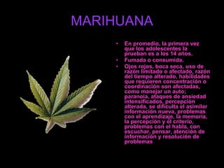 MARIHUANA En promedio, la primera vez que los adolescentes la prueban es a los 14 años. Fumada o consumida. Ojos rojos, boca seca, uso de razón limitado o afectado, razón del tiempo alterado, habilidades que requieren concentración o coordinación son afectadas, como manejar un auto; paranoia, ataques de ansiedad intensificados, percepción alterada, se dificulta el asimilar información nueva, problemas con el aprendizaje, la memoria, la percepción y el criterio, problemas con el habla, con escuchar, pensar, atención de información y resolución de problemas  