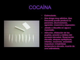 COCAÍNA Estimulante. Una droga muy adictiva. Uso frecuente puede producir la paranoia, alucinaciones, agresión, insomnio y depresión. Jalado o disuelto en agua e inyectado. Adicción, dilatación de las pupilas, presión y latidos del corazón elevados. Respiración elevada, ataques epilépticos, infartos, insomnio, ansiedad, inquietud, irritabilidad, temperatura elevada, muerte de una sobredosis. 