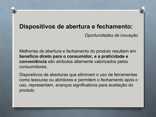 Dispositivos de abertura e fechamento: 
Oportunidades de inovação 
Melhorias de abertura e fechamento do produto resultam em 
benefício direto para o consumidor, e a praticidade e 
conveniência são atributos altamente valorizados pelos 
consumidores. 
Dispositivos de aberturas que eliminam o uso de ferramentas 
como tesouras ou abridores e permitem o fechamento após o 
uso, representam, avanços significativos para aceitação do 
produto. 
 
