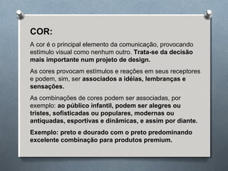 COR: 
A cor é o principal elemento da comunicação, provocando 
estímulo visual como nenhum outro. Trata-se da decisão 
mais importante num projeto de design. 
As cores provocam estímulos e reações em seus receptores 
e podem, sim, ser associados a idéias, lembranças e 
sensações. 
As combinações de cores podem ser associadas, por 
exemplo: ao público infantil, podem ser alegres ou 
tristes, sofisticadas ou populares, modernas ou 
antiquadas, esportivas e dinâmicas, e assim por diante. 
Exemplo: preto e dourado com o preto predominando 
excelente combinação para produtos premium. 
 