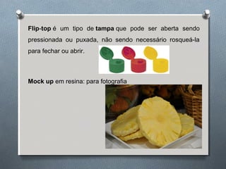 Flip-top é um tipo de tampa que pode ser aberta sendo 
pressionada ou puxada, não sendo necessário rosqueá-la 
para fechar ou abrir. 
Mock up em resina: para fotografia 
 