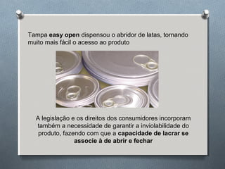 Tampa easy open dispensou o abridor de latas, tornando 
muito mais fácil o acesso ao produto 
A legislação e os direitos dos consumidores incorporam 
também a necessidade de garantir a inviolabilidade do 
produto, fazendo com que a capacidade de lacrar se 
associe à de abrir e fechar 
 