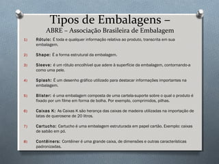 Tipos de Embalagens – 
ABRE – Associação Brasileira de Embalagem 
1) Rótulo: É toda e qualquer informação relativa ao produto, transcrita em sua 
embalagem. 
2) Shape: É a forma estrutural da embalagem. 
3) Sleeve: é um rótulo encolhível que adere à superfície da embalagem, contornando-a 
como uma pele. 
4) Splash: É um desenho gráfico utilizado para destacar informações importantes na 
embalagem. 
5) Blister: é uma embalagem composta de uma cartela-suporte sobre o qual o produto é 
fixado por um filme em forma de bolha. Por exemplo, comprimidos, pilhas. 
6) Caixas K: As Caixas K são herança das caixas de madeira utilizadas na importação de 
latas de querosene de 20 litros. 
7) Cartucho: Cartucho é uma embalagem estruturada em papel cartão. Exemplo: caixas 
de sabão em pó. 
8) Contêiners: Contêiner é uma grande caixa, de dimensões e outras características 
padronizadas. 
 