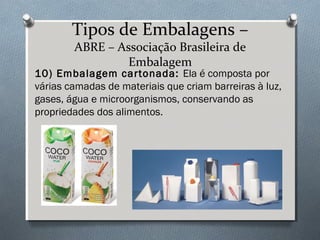 Tipos de Embalagens – 
ABRE – Associação Brasileira de 
Embalagem 
10) Embalagem cartonada: Ela é composta por 
várias camadas de materiais que criam barreiras à luz, 
gases, água e microorganismos, conservando as 
propriedades dos alimentos. 
 