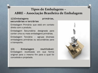 Tipos de Embalagens – 
ABRE – Associação Brasileira de Embalagem 
12)Embalagens primárias, 
secundárias e terciárias 
Embalagem Primária: que está em contato 
direto com o produto. 
Embalagem Secundária: designada para 
conter uma ou mais embalagens primárias. 
Embalagem Terciária – agrupa diversas 
embalagens primárias ou secundárias para 
o transporte. 
13) Embalagem reutilizável: 
Embalagem reutilizada em sua forma 
original para o mesmo fim para a qual foi 
concebida e projetada. 
 
