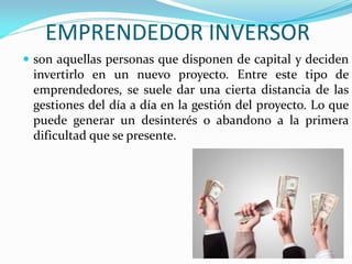 EMPRENDEDOR INVERSOR
 son aquellas personas que disponen de capital y deciden
invertirlo en un nuevo proyecto. Entre este tipo de
emprendedores, se suele dar una cierta distancia de las
gestiones del día a día en la gestión del proyecto. Lo que
puede generar un desinterés o abandono a la primera
dificultad que se presente.
 