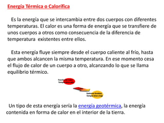 Energía Térmica o Calorífica
Es la energía que se intercambia entre dos cuerpos con diferentes
temperaturas. El calor es una forma de energía que se transfiere de
unos cuerpos a otros como consecuencia de la diferencia de
temperatura existentes entre ellos.
Esta energía fluye siempre desde el cuerpo caliente al frío, hasta
que ambos alcancen la misma temperatura. En ese momento cesa
el flujo de calor de un cuerpo a otro, alcanzando lo que se llama
equilibrio térmico.
Un tipo de esta energía sería la energía geotérmica, la energía
contenida en forma de calor en el interior de la tierra.
 