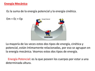 Energía Mecánica
Es la suma de la energía potencial y la energía cinética.
Em = Ec + Ep
La mayoría de las veces estos dos tipos de energía, cinética y
potencial, están íntimamente relacionadas, por eso se agrupan en
la energía mecánica. Veamos estos dos tipos de energía.
Energía Potencial: es la que poseen los cuerpos por estar a una
determinada altura.
 