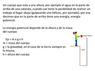 Un cuerpo que esta a una altura, por ejemplo el agua en la parte de
arriba de una catarata, cuando cae tiene la posibilidad de realizar un
trabajo al llegar abajo (golpeando una hélices, por ejemplo), por eso
decimos que en la parte de arriba tiene una energía, energía
potencial.
La energía potencial depende de la altura y de la masa
del cuerpo:
Ep = m x g x h
m = masa del cuerpo
g = la gravedad, en el caso de la tierra siempre es
la misma.
h = altura del cuerpo
 