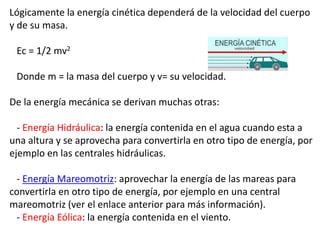Lógicamente la energía cinética dependerá de la velocidad del cuerpo
y de su masa.
Ec = 1/2 mv2
Donde m = la masa del cuerpo y v= su velocidad.
De la energía mecánica se derivan muchas otras:
- Energía Hidráulica: la energía contenida en el agua cuando esta a
una altura y se aprovecha para convertirla en otro tipo de energía, por
ejemplo en las centrales hidráulicas.
- Energía Mareomotriz: aprovechar la energía de las mareas para
convertirla en otro tipo de energía, por ejemplo en una central
mareomotriz (ver el enlace anterior para más información).
- Energía Eólica: la energía contenida en el viento.
 