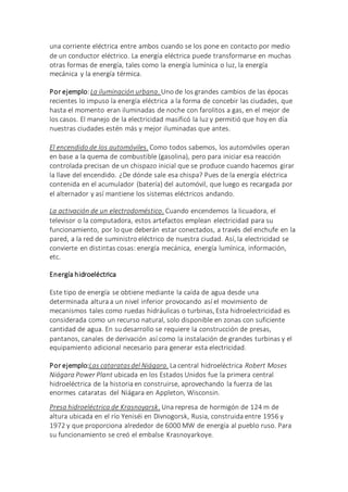 una corriente eléctrica entre ambos cuando se los pone en contacto por medio
de un conductor eléctrico. La energía eléctrica puede transformarse en muchas
otras formas de energía, tales como la energía lumínica o luz, la energía
mecánica y la energía térmica.
Por ejemplo:La iluminación urbana. Uno de los grandes cambios de las épocas
recientes lo impuso la energía eléctrica a la forma de concebir las ciudades, que
hasta el momento eran iluminadas de noche con farolitos a gas, en el mejor de
los casos. El manejo de la electricidad masificó la luz y permitió que hoy en día
nuestras ciudades estén más y mejor iluminadas que antes.
El encendido de los automóviles. Como todos sabemos, los automóviles operan
en base a la quema de combustible (gasolina), pero para iniciar esa reacción
controlada precisan de un chispazo inicial que se produce cuando hacemos girar
la llave del encendido. ¿De dónde sale esa chispa? Pues de la energía eléctrica
contenida en el acumulador (batería) del automóvil, que luego es recargada por
el alternador y así mantiene los sistemas eléctricos andando.
La activación de un electrodoméstico. Cuando encendemos la licuadora, el
televisor o la computadora, estos artefactos emplean electricidad para su
funcionamiento, por lo que deberán estar conectados, a través del enchufe en la
pared, a la red de suministro eléctrico de nuestra ciudad. Así, la electricidad se
convierte en distintas cosas: energía mecánica, energía lumínica, información,
etc.
Energía hidroeléctrica
Este tipo de energía se obtiene mediante la caída de agua desde una
determinada altura a un nivel inferior provocando así el movimiento de
mecanismos tales como ruedas hidráulicas o turbinas, Esta hidroelectricidad es
considerada como un recurso natural, solo disponible en zonas con suficiente
cantidad de agua. En su desarrollo se requiere la construcción de presas,
pantanos, canales de derivación así como la instalación de grandes turbinas y el
equipamiento adicional necesario para generar esta electricidad.
Por ejemplo:Las cataratasdel Niágara. La central hidroeléctrica Robert Moses
Niágara Power Plant ubicada en los Estados Unidos fue la primera central
hidroeléctrica de la historia en construirse, aprovechando la fuerza de las
enormes cataratas del Niágara en Appleton, Wisconsin.
Presa hidroeléctrica de Krasnoyarsk. Una represa de hormigón de 124 m de
altura ubicada en el río Yeniséi en Divnogorsk, Rusia, construida entre 1956 y
1972 y que proporciona alrededor de 6000 MW de energía al pueblo ruso. Para
su funcionamiento se creó el embalse Krasnoyarkoye.
 
