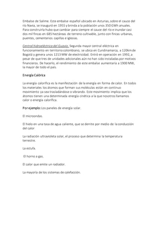 Embalse de Salime. Este embalse español ubicado en Asturias, sobre el cauce del
río Navia, se inauguró en 1955 y brinda a la población unos 350 GWh anuales.
Para construirla hubo que cambiar para siempre el cauce del río e inundar casi
dos mil fincas en 685 hectáreas de terreno cultivable, junto con fincas urbanas,
puentes, cementerios capillas e iglesias.
Central hidroeléctrica del Guavio. Segunda mayor central eléctrica en
funcionamiento en territorio colombiano, se ubica en Cundinamarca, a 120kmde
Bogotá y genera unos 1213 MW de electricidad. Entró en operación en 1992, a
pesar de que tres de unidades adicionales aún no han sido instaladas por motivos
financieros. De hacerlo, el rendimiento de este embalse aumentaría a 1900 MW,
la mayor de todo el país.
Energía Calórica
La energía calorífica es la manifestación de la energía en forma de calor. En todos
los materiales los átomos que forman sus moléculas están en continuo
movimiento ya sea trasladándose o vibrando. Este movimiento implica que los
átomos tienen una determinada energía cinética a la que nosotros llamamos
calor o energía calorífica.
Por ejemplo: Los paneles de energía solar.
El microondas.
El hielo en una tasa de agua caliente, que se derrite por medio de la conducción
del calor
La radiación ultravioleta solar, el proceso que determina la temperatura
terrestre.
La estufa.
El horno a gas.
El calor que emite un radiador.
La mayoría de los sistemas de calefacción.
 
