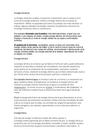 Energía mecánica
La energía mecánica se debe a la posición y movimiento de un cuerpo y es la
suma de la energía potencial, cinética y energía elástica de un cuerpo en
movimiento. Refleja la capacidad que tienen los cuerpos con masa de hacer un
trabajo. Algunos ejemplos de energía mecánica los podríamos encontrar en
la energía hidráulica, eólica y mareomotriz.
Por ejemplo: Encender una licuadora. Este electrodoméstico, al igual que una
batidora o una máquina de afeitar, emplea energía eléctrica del tomacorriente para
impulsar a través de un motor la energía cinética de sus aspas o extremidades
cortantes.
El pedaleo de la bicicleta. Las bicicletas operan en base a la transmisión de la
energía cinética de las piernas del ciclista (y por lo tanto su fuerza capaz de vencer la
resistencia del sistema) a las ruedas del vehículo, incrementando o disminuyendo así la
energía mecánica debido a la energía potencial de la bicicleta dependiendo de si esté
en bajada o en subida.
Energía térmica
La energía térmica es la fuerza que se libera en forma de calor, puede obtenerse
mediante la naturaleza y también del sol mediante una reacción exotérmica
como podría ser la combustión de los combustibles, reacciones nucleares
de fusión o fisión, mediante la energía eléctrica por el efecto denominado Joule o
por ultimo como residuo de otros procesos químicos o mecánicos
Por ejemplo: Hervirel agua, al introducir calor de una llama a un recipiente con
agua, podemos elevar la temperatura al multiplicar la energía térmica del
sistema (su energía interna) hasta forzar el agua a un cambio de fase
(evaporación). Lo mismo ocurre con el hielo, si lo extraemos del congelador, el
calor del ambiente irradiará hacia el sólido hasta hacer de él agua líquida de
nuevo.
El sol, la más grande fuente de energía térmica de la que disponemos es el sol,
cuyos procesos de combustión constantes irradian enormes cantidades de calor
y de luz al universo que lo rodea. Los animales de sangre fría aprovechan esta
fuente energética, por ejemplo, exponiéndose a la luz solar para calentar su
organismo.
Energía Eólica
Este tipo de energía se obtiene a través del viento, gracias a
la energía cinética generada por el efecto corriente de aire. La energía eólica se
caracteriza por ser una energía abundante, renovable y limpia, también ayuda a
disminuir las emisiones de gases contaminantes y de efecto invernadero al
 