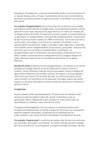 reemplazar termoeléctricas a base de combustibles fósiles, lo que la convierte en
un tipo de energía verde, el mayor inconveniente de esta sería la intermitencia
del viento que podría suponer en algunas ocasiones un problema si se utilizara a
gran escala.
Por ejemplo: Aerogeneradores: Son la forma que más se utiliza en la actualidad
para obtener electricidad de la energía eólica. Estos dispositivos parecen molinos
(pero de mucha mayor altura) de tres aspas blancas, las cuales son movidas por
la energía cinética del viento. El movimiento de estas aspeas es transformado por
un generador en energía eléctrica. Estos grandes aerogeneradores se denominan
de eje horizontal y fueron creados en 1980 en Dinamarca. Por el alto costo de su
construcción y tecnología, no se utilizan en viviendas individuales, sino en
parques eólicos que permiten integrar la energía a redes regionales o nacionales.
Pero también existen aerogeneradores de eje vertical, que pueden colocarse más
cerca del suelo, lo cual facilita su mantenimiento e instalación. Los
aerogeneradores que se utilizan para casas particulares se denominan micro
eólica. Pueden utilizarse de forma independiente (en los hogares alejados de
redes eléctricas) o bien unirse a la red eléctrica para disminuir los gastos
eléctricos.
Molinosde viento:A diferencia de los aerogeneradores, los molinos no se utilizan
para generar energía eléctrica sino para moler granos (como lo indica su
nombre). Existen diferentes tipos de molinos que pueden utilizar la energía del
agua (molino hidráulico), de animales (molinos de sangre), o incluso pequeños
molinos de mano (como los molinillos de café). Los molinos de viento son de
mayor tamaño y el movimiento de las aspas (por el energía cinética del viento)
mueve a su vez pares de piedras circulares (muela de molino) que convierten el
grano en harina.
Energía Solar
Nuestro planeta recibe aproximadamente 170 peta vatios de radiación solar
entrante (insolación) desde la capa más alta de la atmósfera y solo un
aproximado 30% es reflejada de vuelta al espacio el resto de ella suele ser
absorbida por los océanos, masas terrestres y nubes.
El espectro electromagnético de la luz solar en la superficie terrestre está
ocupado principalmente por luz visible y rangos de infrarrojos con una pequeña
parte de radiación ultravioleta. Laradiación que es absorbida por las
nubes, océanos, aire y masas de tierra incrementan la temperatura de estas.
Por ejemplo:Proyecto solar Es una forma de energía solar térmica más ambiciosa
que el proveer de energía a una vivienda. Se utilizan centrales donde la energía
del sol se concentra en un punto gracias a una gran cantidad de espejos. De esta
 