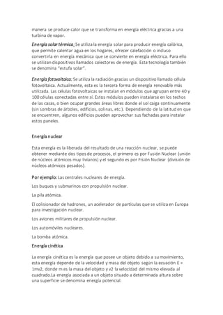 manera se produce calor que se transforma en energía eléctrica gracias a una
turbina de vapor.
Energía solar térmica:Se utiliza la energía solar para producir energía calórica,
que permite calentar agua en los hogares, ofrecer calefacción o incluso
convertirla en energía mecánica que se convierte en energía eléctrica. Para ello
se utilizan dispositivos llamados colectores de energía. Esta tecnología también
se denomina “estufa solar”.
Energía fotovoltaica: Se utiliza la radiación gracias un dispositivo llamado célula
fotovoltaica. Actualmente, esta es la tercera forma de energía renovable más
utilizada. Las células fotovoltaicas se instalan en módulos que agrupan entre 40 y
100 células conectadas entre sí. Estos módulos pueden instalarse en los techos
de las casas, o bien ocupar grandes áreas libres donde el sol caiga continuamente
(sin sombras de árboles, edificios, colinas, etc.). Dependiendo de la latitud en que
se encuentren, algunos edificios pueden aprovechar sus fachadas para instalar
estos paneles.
Energía nuclear
Esta energía es la liberada del resultado de una reacción nuclear, se puede
obtener mediante dos tipos de procesos, el primero es por Fusión Nuclear (unión
de núcleos atómicos muy livianos) y el segundo es por Fisión Nuclear (división de
núcleos atómicos pesados).
Por ejemplo: Las centrales nucleares de energía.
Los buques y submarinos con propulsión nuclear.
La pila atómica.
El colisionador de hadrones, un acelerador de partículas que se utiliza en Europa
para investigación nuclear.
Los aviones militares de propulsión nuclear.
Los automóviles nucleares.
La bomba atómica.
Energía cinética
La energía cinética es la energía que posee un objeto debido a su movimiento,
esta energía depende de la velocidad y masa del objeto según la ecuación E =
1mv2, donde m es la masa del objeto y v2 la velocidad del mismo elevada al
cuadrado.La energía asociada a un objeto situado a determinada altura sobre
una superficie se denomina energía potencial.
 