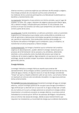 diversas enzimas y sustancias orgánicas que obtienen de ello energía y oxígeno.
Esta energía producto de una reacción química está contenida en
las moléculas de las sustancias participantes y es liberada por la planta para su
beneficio y mantenimiento vital.
La respiración. Semejante al caso anterior es el de los animales, que en lugar de
emplear luz solar, CO2 y agua, requieren de oxígeno y glucosa para liberar agua,
CO2 y obtener energía, indispensable para mantener el ciclo andando. Este
proceso es el que nos conserva con vida y que compartimos con todo el reino
animal y parte de los otros.
La combustión. Cuando encendemos un vehículo automotor, como un automóvil,
la gasolina o el hidrocarburo que emplee como combustible es sometido a un
ciclo de igniciones y detonaciones controladas que genera la energía que, a su
vez, permite el movimiento. Este combustible contiene dicha energía en
los átomos de carbono e hidrógeno que lo componen y que, al romperse, se
transforman en otros compuestos y liberan energía.
La descomposición. Los hongos y bacterias que se alimentan de la materia
orgánica en descomposición, pueden obtener la energía necesaria para sus
procesos de la fermentación de los azúcares y los almidones, obteniendo
alcoholes u otros productos como resultado del proceso que rompe las
moléculas de la materia orgánica. Algo semejante a lo que ocurre en nuestro
estómago, donde los ácidos rompen los enlaces moleculares de la comida
generando calorías.
Energía Hidráulica
La energía hidráulica o energía hídrica es aquella que se extrae del
aprovechamiento de las energías (cinética y potencial) de la corriente de los ríos,
saltos de agua y mareas, en algunos casos es un tipo de energía considerada
“limpia” por qué su impacto ambiental suele ser casi nulo y usa la fuerza hídrica
sin represarla en otros es solo considerada renovable si no sigue esas premisas
dichas anteriormente.
Por ejemplo:Centraleshidroeléctricas:Convierten la energía del agua en energía
eléctrica. Utilizan la energía potencial de una gran masa de agua (el embalse o
lago artificial) por su desnivel con un cauce de río. El agua se deja caer a través
de una turbina, en la cual su energía potencial se convierte en energía cinética
(movimiento) y la turbina la convierte en energía eléctrica. La primera central
hidroeléctrica se construyó en 1879 en las cataratas del Niágara. Actualmente,
esta es la forma más barata de energía, debido al poco mantenimiento que
requieren las instalaciones y a la cantidad de energía que se obtiene diariamente.
 