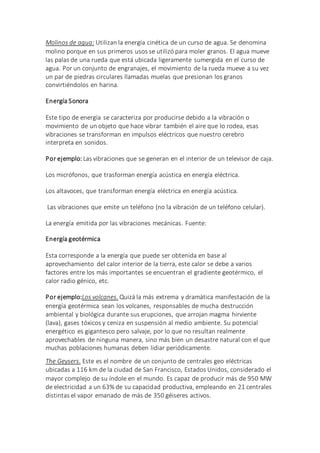 Molinos de agua: Utilizan la energía cinética de un curso de agua. Se denomina
molino porque en sus primeros usos se utilizó para moler granos. El agua mueve
las palas de una rueda que está ubicada ligeramente sumergida en el curso de
agua. Por un conjunto de engranajes, el movimiento de la rueda mueve a su vez
un par de piedras circulares llamadas muelas que presionan los granos
convirtiéndolos en harina.
Energía Sonora
Este tipo de energía se caracteriza por producirse debido a la vibración o
movimiento de un objeto que hace vibrar también el aire que lo rodea, esas
vibraciones se transforman en impulsos eléctricos que nuestro cerebro
interpreta en sonidos.
Por ejemplo: Las vibraciones que se generan en el interior de un televisor de caja.
Los micrófonos, que trasforman energía acústica en energía eléctrica.
Los altavoces, que transforman energía eléctrica en energía acústica.
Las vibraciones que emite un teléfono (no la vibración de un teléfono celular).
La energía emitida por las vibraciones mecánicas. Fuente:
Energía geotérmica
Esta corresponde a la energía que puede ser obtenida en base al
aprovechamiento del calor interior de la tierra, este calor se debe a varios
factores entre los más importantes se encuentran el gradiente geotérmico, el
calor radio génico, etc.
Por ejemplo:Los volcanes. Quizá la más extrema y dramática manifestación de la
energía geotérmica sean los volcanes, responsables de mucha destrucción
ambiental y biológica durante sus erupciones, que arrojan magma hirviente
(lava), gases tóxicos y ceniza en suspensión al medio ambiente. Su potencial
energético es gigantesco pero salvaje, por lo que no resultan realmente
aprovechables de ninguna manera, sino más bien un desastre natural con el que
muchas poblaciones humanas deben lidiar periódicamente.
The Geysers. Este es el nombre de un conjunto de centrales geo eléctricas
ubicadas a 116 km de la ciudad de San Francisco, Estados Unidos, considerado el
mayor complejo de su índole en el mundo. Es capaz de producir más de 950 MW
de electricidad a un 63% de su capacidad productiva, empleando en 21 centrales
distintas el vapor emanado de más de 350 géiseres activos.
 