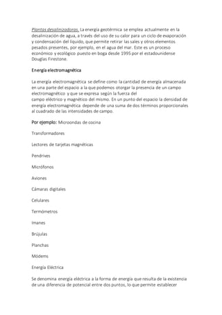 Plantas desalinizadoras. La energía geotérmica se emplea actualmente en la
desalinización de agua, a través del uso de su calor para un ciclo de evaporación
y condensación del líquido, que permite retirar las sales y otros elementos
pesados presentes, por ejemplo, en el agua del mar. Este es un proceso
económico y ecológico puesto en boga desde 1995 por el estadounidense
Douglas Firestone.
Energía electromagnética
La energía electromagnética se define como la cantidad de energía almacenada
en una parte del espacio a la que podemos otorgar la presencia de un campo
electromagnético y que se expresa según la fuerza del
campo eléctrico y magnético del mismo. En un punto del espacio la densidad de
energía electromagnética depende de una suma de dos términos proporcionales
al cuadrado de las intensidades de campo.
Por ejemplo: Microondas de cocina
Transformadores
Lectores de tarjetas magnéticas
Pendrives
Micrófonos
Aviones
Cámaras digitales
Celulares
Termómetros
Imanes
Brújulas
Planchas
Módems
Energía Eléctrica
Se denomina energía eléctrica a la forma de energía que resulta de la existencia
de una diferencia de potencial entre dos puntos, lo que permite establecer
 