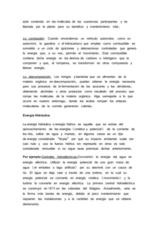 está contenida en las moléculas de las sustancias participantes y es
liberada por la planta para su beneficio y mantenimiento vital..
La combustión. Cuando encendemos un vehículo automotor, como un
automóvil, la gasolina o el hidrocarburo que emplee como combustible es
sometido a un ciclo de igniciones y detonaciones controladas que genera
la energía que, a su vez, permite el movimiento. Este combustible
contiene dicha energía en los átomos de carbono e hidrógeno que lo
componen y que, al romperse, se transforman en otros compuestos y
liberan energía.
La descomposición. Los hongos y bacterias que se alimentan de la
materia orgánica en descomposición, pueden obtener la energía necesaria
para sus procesos de la fermentación de los azúcares y los almidones,
obteniendo alcoholes u otros productos como resultado del proceso que
rompe las moléculas de la materia orgánica. Algo semejante a lo que
ocurre en nuestro estómago, donde los ácidos rompen los enlaces
moleculares de la comida generando calorías.
Energía Hidráulica
La energía hidráulica o energía hídrica es aquella que se extrae del
aprovechamiento de las energías (cinética y potencial) de la corriente de
los ríos, saltos de agua y mareas, en algunos casos es un tipo
de energía considerada “limpia” por qué su impacto ambiental suele ser
casi nulo y usa la fuerza hídrica sin represarla en otros es solo
considerada renovable si no sigue esas premisas dichas anteriormente.
Por ejemplo:Centrales hidroeléctricas:Convierten la energía del agua en
energía eléctrica. Utilizan la energía potencial de una gran masa de
agua (el embalse o lago artificial) por su desnivel con un cauce de
río. El agua se deja caer a través de una turbina, en la cual su
energía potencial se convierte en energía cinética (movimiento) y la
turbina la convierte en energía eléctrica. La primera central hidroeléctrica
se construyó en 1879 en las cataratas del Niágara. Actualmente, esta es
la forma más barata de energía, debido al poco mantenimiento que
requieren las instalaciones y a la cantidad de energía que se obtiene
diariamente.
 