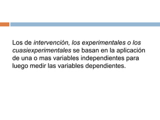 Los de intervención, los experimentales o los
cuasiexperimentales se basan en la aplicación
de una o mas variables independientes para
luego medir las variables dependientes.
 