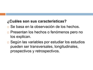 ¿Cuáles son sus características?
 Se basa en la observación de los hechos.
 Presentan los hechos o fenómenos pero no
los explican.
 Según las variables por estudiar los estudios
pueden ser transversales, longitudinales,
prospectivos y retrospectivos.
 