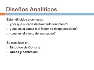 Diseños Analíticos
Están dirigidos a contestar:
 ¿por que sucede determinado fenómeno?
 ¿cual es la causa o el factor de riesgo asociado?
 ¿cual es el efecto de esa causa?
Se clasifican en:
 Estudios de Cohorte
 Casos y controles:
 