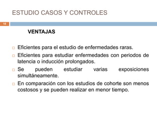 ESTUDIO CASOS Y CONTROLES
VENTAJAS
 Eficientes para el estudio de enfermedades raras.
 Eficientes para estudiar enfermedades con periodos de
latencia o inducción prolongados.
 Se pueden estudiar varias exposiciones
simultáneamente.
 En comparación con los estudios de cohorte son menos
costosos y se pueden realizar en menor tiempo.
18
 