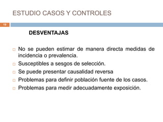 ESTUDIO CASOS Y CONTROLES
DESVENTAJAS
 No se pueden estimar de manera directa medidas de
incidencia o prevalencia.
 Susceptibles a sesgos de selección.
 Se puede presentar causalidad reversa
 Problemas para definir población fuente de los casos.
 Problemas para medir adecuadamente exposición.
19
 