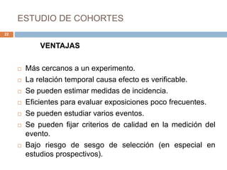 ESTUDIO DE COHORTES
VENTAJAS
 Más cercanos a un experimento.
 La relación temporal causa efecto es verificable.
 Se pueden estimar medidas de incidencia.
 Eficientes para evaluar exposiciones poco frecuentes.
 Se pueden estudiar varios eventos.
 Se pueden fijar criterios de calidad en la medición del
evento.
 Bajo riesgo de sesgo de selección (en especial en
estudios prospectivos).
22
 