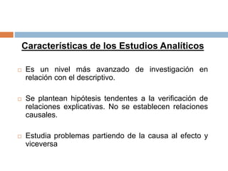 Características de los Estudios Analíticos
 Es un nivel más avanzado de investigación en
relación con el descriptivo.
 Se plantean hipótesis tendentes a la verificación de
relaciones explicativas. No se establecen relaciones
causales.
 Estudia problemas partiendo de la causa al efecto y
viceversa
 