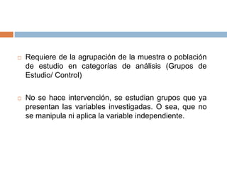  Requiere de la agrupación de la muestra o población
de estudio en categorías de análisis (Grupos de
Estudio/ Control)
 No se hace intervención, se estudian grupos que ya
presentan las variables investigadas. O sea, que no
se manipula ni aplica la variable independiente.
 