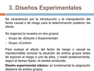 3. Diseños Experimentales
Se caracterizan por la introducción y la manipulación del
factor causal o de riesgo para la determinación posterior del
efecto.
Se organiza la muestra en dos grupos:
 Grupo de «Estudio o Experimental»
 Grupo «Control»
Para evaluar el efecto del factor de riesgo o causal es
imprescindible conocer la situación de ambos grupos antes
de exponer al riesgo a uno de ellos, y medir posteriormente,
según el tiempo fijado, el cambio producido.
Diseño experimental clásico: es fundamental la asignación
aleatoria de ambos grupos.
 