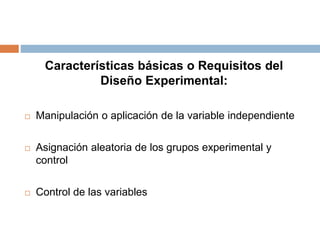 Características básicas o Requisitos del
Diseño Experimental:
 Manipulación o aplicación de la variable independiente
 Asignación aleatoria de los grupos experimental y
control
 Control de las variables
 