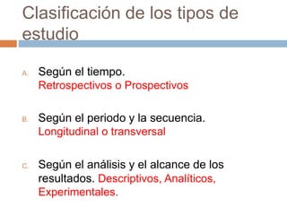Clasificación de los tipos de
estudio
A. Según el tiempo.
Retrospectivos o Prospectivos
B. Según el periodo y la secuencia.
Longitudinal o transversal
C. Según el análisis y el alcance de los
resultados. Descriptivos, Analíticos,
Experimentales.
 