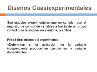 Diseños Cuasiexperimentales
Son estudios experimentales que no cumplen con el
requisito de control de variables a través de un grupo
control o de la asignación aleatoria, o ambos.
Propósito: mismo del experimental.
«Determinar si la aplicación de la variable
independiente produce un cambio en la variable
dependiente»
 