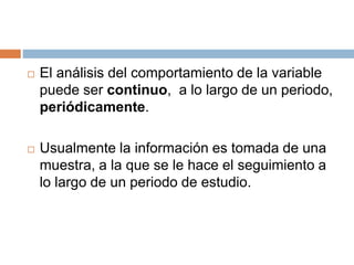  El análisis del comportamiento de la variable
puede ser continuo, a lo largo de un periodo,
periódicamente.
 Usualmente la información es tomada de una
muestra, a la que se le hace el seguimiento a
lo largo de un periodo de estudio.
 