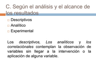 C. Según el análisis y el alcance de
los resultados
 Descriptivos
 Analítico
 Experimental
Los descriptivos, Los analíticos y los
correlaciónales contemplan la observación de
variables sin llegar a la intervención o la
aplicación de alguna variable.
 