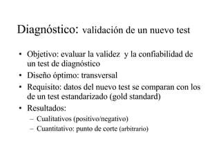 Diagnóstico :  validación de un nuevo test Objetivo: evaluar la validez  y la confiabilidad de un test de diagnóstico Diseño óptimo: transversal Requisito: datos del nuevo test se comparan con los de un test estandarizado (gold standard) Resultados: Cualitativos (positivo/negativo) Cuantitativo: punto de corte  (arbitrario) 