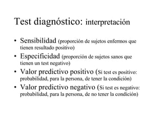 Test diagnóstico:  interpretación   Sensibilidad  (proporción de sujetos enfermos que tienen resultado positivo) Especificidad  (proporción de sujetos sanos que tienen un test negativo) Valor predictivo positivo ( Si test es positivo: probabilidad, para la persona, de tener la condición) Valor predictivo negativo ( Si test es negativo: probabilidad, para la persona, de no tener la condición) 