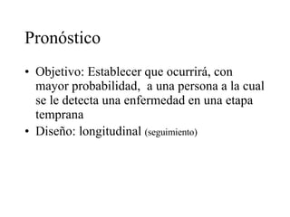 Pronóstico Objetivo: Establecer que ocurrirá, con mayor probabilidad,  a una persona a la cual se le detecta una enfermedad en una etapa temprana Diseño: longitudinal  (seguimiento) 