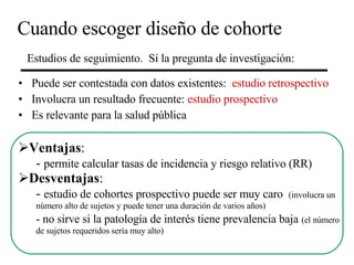 Cuando escoger diseño de cohorte Puede ser contestada con datos existentes:  estudio retrospectivo Involucra un resultado frecuente:  estudio prospectivo Es relevante para la salud pública Estudios de seguimiento.  Si la pregunta de investigación: Ventajas : -  permite calcular tasas de incidencia y riesgo relativo (RR) Desventajas : -  estudio de cohortes prospectivo puede ser muy caro  (involucra un  número alto de sujetos y puede tener una duración de varios años) - no sirve si la patología de interés tiene prevalencia baja   (el número de sujetos requeridos sería muy alto) 