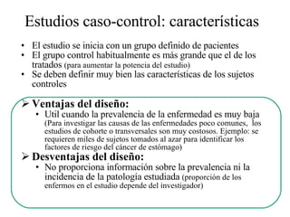 Estudios caso-control: características   El estudio se inicia con un grupo definido de pacientes El grupo control habitualmente es más grande que el de los tratados  (para aumentar la potencia del estudio) Se deben definir muy bien las características de los sujetos controles Ventajas del diseño: Util cuando la prevalencia de la enfermedad es muy baja  (Para investigar las causas de las enfermedades poco comunes,  los estudios de cohorte o transversales son muy costosos. Ejemplo: se requieren miles de sujetos tomados al azar para identificar los factores de riesgo del cáncer de estómago) Desventajas del diseño: No proporciona información sobre la prevalencia ni la incidencia de la patología estudiada  (proporción de los enfermos en el estudio depende del investigador) 