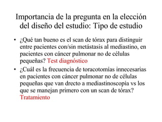 Importancia de la pregunta en la elección del diseño del estudio: Tipo de estudio ¿Qué tan bueno es el scan de tórax para distinguir entre pacientes con/sin metástasis al mediastino, en pacientes con cáncer pulmonar no de células pequeñas?  Test diagnóstico ¿Cuál es la frecuencia de toracotomías innecesarias en pacientes con cáncer pulmonar no de células pequeñas que van drecto a mediastinoscopía vs los que se manejan primero con un scan de tórax?   Tratamiento 