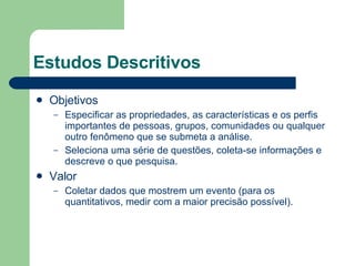 Estudos Descritivos Objetivos Especificar as propriedades, as características e os perfis importantes de pessoas, grupos, comunidades ou qualquer outro fenômeno que se submeta a análise. Seleciona uma série de questões, coleta-se informações e descreve o que pesquisa. Valor Coletar dados que mostrem um evento (para os quantitativos, medir com a maior precisão possível). 