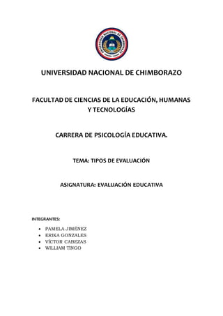 UNIVERSIDAD NACIONAL DE CHIMBORAZO
FACULTAD DE CIENCIAS DE LA EDUCACIÓN, HUMANAS
Y TECNOLOGÍAS
CARRERA DE PSICOLOGÍA EDUCATIVA.
TEMA: TIPOS DE EVALUACIÓN
ASIGNATURA: EVALUACIÓN EDUCATIVA
INTEGRANTES:
 PAMELA JIMÉNEZ
 ERIKA GONZALES
 VÍCTOR CABEZAS
 WILLIAM TINGO
 