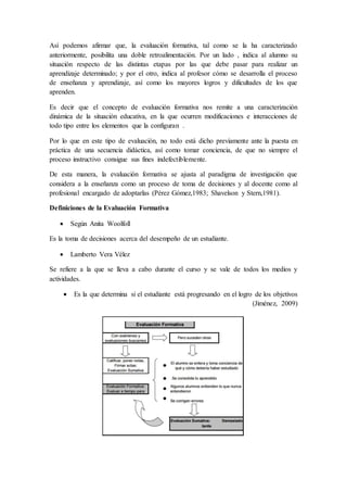Así podemos afirmar que, la evaluación formativa, tal como se la ha caracterizado
anteriormente, posibilita una doble retroalimentación. Por un lado , indica al alumno su
situación respecto de las distintas etapas por las que debe pasar para realizar un
aprendizaje determinado; y por el otro, indica al profesor cómo se desarrolla el proceso
de enseñanza y aprendizaje, así como los mayores logros y dificultades de los que
aprenden.
Es decir que el concepto de evaluación formativa nos remite a una caracterización
dinámica de la situación educativa, en la que ocurren modificaciones e interacciones de
todo tipo entre los elementos que la configuran .
Por lo que en este tipo de evaluación, no todo está dicho previamente ante la puesta en
práctica de una secuencia didáctica, así como tomar conciencia, de que no siempre el
proceso instructivo consigue sus fines indefectiblemente.
De esta manera, la evaluación formativa se ajusta al paradigma de investigación que
considera a la enseñanza como un proceso de toma de decisiones y al docente como al
profesional encargado de adoptarlas (Pérez Gómez,1983; Shavelson y Stern,1981).
Definiciones de la Evaluación Formativa
 Según Anita Woolfoll
Es la toma de decisiones acerca del desempeño de un estudiante.
 Lamberto Vera Vélez
Se refiere a la que se lleva a cabo durante el curso y se vale de todos los medios y
actividades.
 Es la que determina si el estudiante está progresando en el logro de los objetivos
(Jiménez, 2009)
 