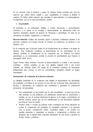 Es un convenio entre el profesor o grupo de alumnos donde acuerdan una serie de
aspectos que ambos deben cumplir y cuyo cumplimiento se evaluara al finalizar el
contrato. Se deben incluir aspectos que permitan la autoevaluación y la autorregulación.
Es importante que sea lo más personalizado posible.
 El portafolio
El portafolio es un instrumento dirigido a evaluar ejecuciones o procedimientos
concretos, y se apoya en la recogida y almacenamiento de información sobre los
objetivos alcanzados durante un periodo de formación o aprendizaje. Se trata de un
mecanismo de análisis, seguimiento y evaluación.
Heteroevaluación: evalúan una actividad, objeto o producto, evaluadores distintos a las
personas evaluadas (el Consejo Escolar al Claustro de profesores, un profesor a sus
alumnos, etc.)
Es la evaluación que el docente realiza de las producciones de un alumno o un grupo de
alumnos. Esta evaluación contribuye al mejoramiento de los aprendizajes de los
alumnos mediante la identificación de las respuestas que se obtienen con dichos
aprendizajes y, en consecuencia, permite la creación de oportunidades para mejorar el
desempeño (SEP, 2011).
Según Norma Lliana Guerrero Acevedo la heteroevaluación es evaluar a otra persona,
constituye trabajo complejo, ya que, esto significa asignarle valor a una acción
realizada, sin embargo dentro del campo de la enseñanza constituye un instrumento
indispensable para conocer el nivel de conocimientos adquiridos durante un tiempo
determinado.
Instrumentos de evaluación de la heteroevaluación
La finalidad primordial de la evaluación está dirigida al mejoramiento del aprendizaje
del estudiante y al énfasis de los proceso. Es por ello que el docente debe seleccionar las
técnicas e instrumentos de evaluación que contribuyan a garantizar la construcción
permanente del aprendizaje.
 Test estandarizado es una prueba que ha sido normalizada ; es decir que ésta ha
sido probada en una población con distribución normal para la característica a
estudiar, ya sea el cociente intelectual, la glucosa en la sangre, conocimientos de
historia, etcétera, puesto que un test estandarizado es una herramienta empleada
por diversas áreas de estudio.
 Pruebas orales y escritas: las pruebas orales constituyen una forma alternativa de
evaluar la competencia del estudiante en actividades relacionas a la expresión
oral, la lectura, comunicación verbal, vocabulario fluidez y las escritas son
aquellas planeadas y organizadas en atención a competencias u objetivos con
preguntas que el alumno debe responder únicamente de esta forma y pueden ser
de tipo: ensayo y objetivas
 