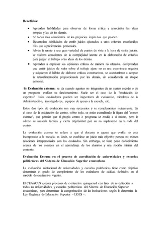 Beneficios:
 Aprenden habilidades para observar de forma crítica y apreciativa las ideas
propias y las de los demás.
 Se hacen más conscientes de los prejuicios implícitos que poseen.
 Desarrollan habilidades de emitir juicios ajustados a unos criterios establecidos
más que a preferencias personales.
 Abren la mente a una gran variedad de puntos de vista a la hora de emitir juicios.
se vuelven conscientes de la complejidad latente en la elaboración de criterios
para juzgar el trabajo o las ideas de los demás.
 Aprenden a expresar sus opiniones críticas de manera no ofensiva. comprenden
que emitir juicios de valor sobre el trabajo ajeno no es una experiencia negativa
y adquieren el hábito de elaborar críticas constructivas. se acostumbran a aceptar
la retroalimentación proporcionada por los demás, sin considerarla un ataque
personal.
b) Evaluación externa: se da cuando agentes no integrantes de un centro escolar o de
un programa evalúan su funcionamiento. Suele ser el caso de la "evaluación de
expertos". Estos evaluadores pueden ser inspectores de evaluación, miembros de la
Administración, investigadores, equipos de apoyo a la escuela, etc.
Estos dos tipos de evaluación son muy necesarios y se complementan mutuamente. En
el caso de la evaluación de centro, sobre todo, se están extendiendo la figura del "asesor
externo", que permite que el propio centro o programa se evalúe a sí mismo, pero le
ofrece su asesoría técnica y cierta objetividad por su no implicación en la vida del
centro.
La evaluación externa se refiere a que el docente o agente que evalúa no esta
incorporado a la escuela; es decir, se establece un juicio más objetivo porque no existen
relaciones interpersonales con los evaluados. Sin embargo, se tiene poco conocimiento
acerca de los avances en el aprendizaje de los alumnos y una noción mínima del
contexto.
Evaluación Externa en el proceso de acreditación de universidades y escuelas
politécnicas del Sistema de Educación Superior ecuatoriano
La evaluación institucional de universidades y escuelas politécnicas tiene como objetivo
determinar el grado de cumplimiento de los estándares de calidad definidos en el
modelo de evaluación vigente.
El CEAACES ejecuta procesos de evaluación quinquenal con fines de acreditación a
todas las universidades y escuelas politécnicas del Sistema de Educación Superior
ecuatoriano, para determinar la categorización de las instituciones según lo determina la
Ley Orgánica de Educación Superior – LOES –.
 